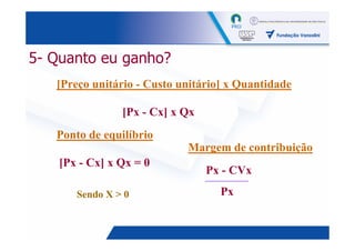 5- Quanto eu ganho?
   [Preço unitário - Custo unitário] x Quantidade

                [Px - Cx] x Qx
   Ponto de equilíbrio
                            Margem de contribuição
    [Px - Cx] x Qx = 0
                                 Px - CVx

       Sendo X > 0                 Px


                                                    10
 