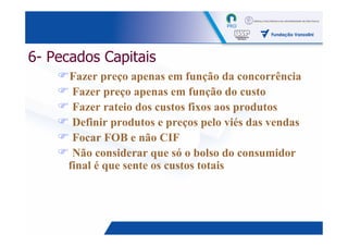 6- Pecados Capitais
     Fazer preço apenas em função da concorrência
      Fazer preço apenas em função do custo
      Fazer rateio dos custos fixos aos produtos
      Definir produtos e preços pelo viés das vendas
      Focar FOB e não CIF
      Não considerar que só o bolso do consumidor
     final é que sente os custos totais




                                                 11
 
