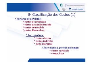 8- Classificação dos Custos (1)
* Por área de atividade:
       * custos de produção
       * custos de administração
       * custos comerciais
       * custos financeiros
         * Por produto:
               * custos diretos
               * custos indiretos
               * custo marginal
                      * Por volume e período de tempo:
                              * custos variáveis
                              * custos fixos

                                                    15
 