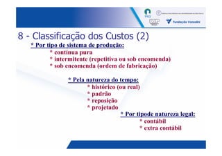 8 - Classificação dos Custos (2)
   * Por tipo de sistema de produção:
          * contínua pura
          * intermitente (repetitiva ou sob encomenda)
          * sob encomenda (ordem de fabricação)

                * Pela natureza do tempo:
                       * histórico (ou real)
                       * padrão
                       * reposição
                       * projetado
                                    * Por tipode natureza legal:
                                            * contábil
                                            * extra contábil

                                                            16
 