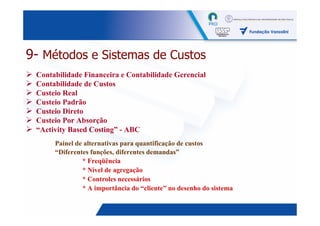 9- Métodos e Sistemas de Custos
 Contabilidade Financeira e Contabilidade Gerencial
 Contabilidade de Custos
 Custeio Real
 Custeio Padrão
 Custeio Direto
 Custeio Por Absorção
 “Activity Based Costing” - ABC
      Painel de alternativas para quantificação de custos
      “Diferentes funções, diferentes demandas”
               * Freqüência
               * Nível de agregação
               * Controles necessários
               * A importância do “cliente” no desenho do sistema

                                                                    17
 