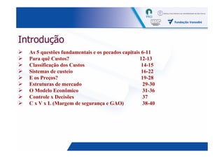 Introdução
  As 5 questões fundamentais e os pecados capitais 6-11
  Para quê Custos?                                12-13
  Classificação dos Custos                         14-15
  Sistemas de custeio                              16-22
  E os Preços?                                     19-28
  Estruturas de mercado                            29-30
  O Modelo Econômico                               31-36
  Controle x Decisões                              37
  C x V x L (Margem de segurança e GAO)             38-40




                                                            2
 