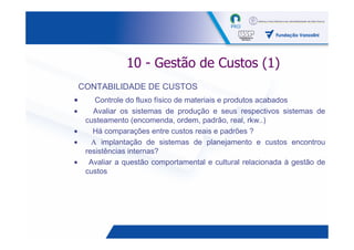 10 - Gestão de Custos (1)
    CONTABILIDADE DE CUSTOS
•       Controle do fluxo físico de materiais e produtos acabados
•      Avaliar os sistemas de produção e seus respectivos sistemas de
     custeamento (encomenda, ordem, padrão, real, rkw..)
•      Há comparações entre custos reais e padrões ?
•      Α implantação de sistemas de planejamento e custos encontrou
     resistências internas?
•     Avaliar a questão comportamental e cultural relacionada à gestão de
     custos




                                                                28
 