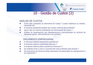 10 - Gestão de Custos (2)

ANÁLISE DE CUSTOS
   Como são custeados os elementos de custos ? custos históricos ou médios,
   reposição etc.
   A empresa apresenta análise dos custos unitários dos produtos?
   Quem são os maiores solicitantes de informações de custos ?
   Análise do desempenho dos departamentos e periodicidade do controle de
   despesas gerais, administrativas e de vendas?

  ORÇAMENTO EMPRESARIAL
   A empresa elabora orçamentos periódicos?
   A empresa elabora orçamentos flexíveis ?
   A empresa elabora plano econômico-financeiro ?
   As análises entre o real e o previsto têm sido acolhidas pela direção ?
   Os executivos de diversas áreas participam da elaboração do planejamento e
   do orçamento ?


                                                                   29
 