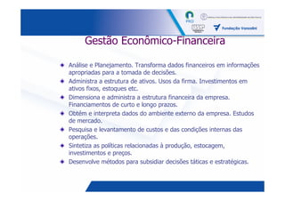 Gestão Econômico-Financeira

Análise e Planejamento. Transforma dados financeiros em informações
apropriadas para a tomada de decisões.
Administra a estrutura de ativos. Usos da firma. Investimentos em
ativos fixos, estoques etc.
Dimensiona e administra a estrutura financeira da empresa.
Financiamentos de curto e longo prazos.
Obtém e interpreta dados do ambiente externo da empresa. Estudos
de mercado.
Pesquisa e levantamento de custos e das condições internas das
operações.
Sintetiza as políticas relacionadas à produção, estocagem,
investimentos e preços.
Desenvolve métodos para subsidiar decisões táticas e estratégicas.


                                                           31
 
