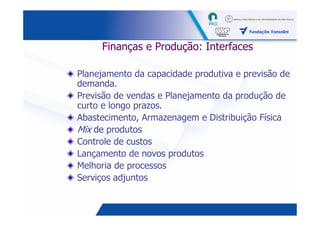 Finanças e Produção: Interfaces

Planejamento da capacidade produtiva e previsão de
demanda.
Previsão de vendas e Planejamento da produção de
curto e longo prazos.
Abastecimento, Armazenagem e Distribuição Física
Mix de produtos
Controle de custos
Lançamento de novos produtos
Melhoria de processos
Serviços adjuntos


                                            32
 