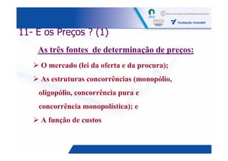 11- E os Preços ? (1)
    As três fontes de determinação de preços:
     O mercado (lei da oferta e da procura);
     As estruturas concorrências (monopólio,
    oligopólio, concorrência pura e
    concorrência monopolística); e
     A função de custos


                                               33
 