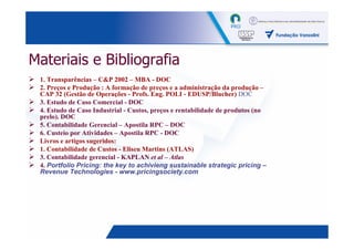 Materiais e Bibliografia
 1. Transparências – C&P 2002 – MBA - DOC
 2. Preços e Produção : A formação de preços e a administração da produção –
 CAP 32 (Gestão de Operações - Profs. Eng. POLI - EDUSP/Blucher) DOC
 3. Estudo de Caso Comercial - DOC
 4. Estudo de Caso Industrial - Custos, preços e rentabilidade de produtos (no
 prelo). DOC
 5. Contabilidade Gerencial – Apostila RPC – DOC
 6. Custeio por Atividades – Apostila RPC - DOC
 Livros e artigos sugeridos:
 1. Contabilidade de Custos - Eliseu Martins (ATLAS)
 3. Contabilidade gerencial - KAPLAN et al – Atlas
 4. Portfolio Pricing: the key to achivieng sustainable strategic pricing –
 Revenue Technologies - www.pricingsociety.com




                                                                                 4
 