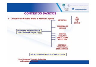 CONCEITOS BÁSICOS
                                                                        IPI
1 - Conceito de Receita Bruta e Receita Líquida                       ICMS
                                                        IMPOSTOS
                                                                       PIS
                                                                     COFINS

                                                       COMISSÃO DE
                                                         VENDAS
         DESPESAS PROPORCIONAIS
         AO FATURAMENTO (D.P.F.) (*)
                                                          FRETES
                                                         SEGUROS
                                                       EMBALAGENS
                                                        ROYALTIES


                                                        DESPESAS
                                                       FINANCEIRAS
                                                      OPERACIONAIS


                         RECEITA LÍQUIDA = RECEITA BRUTA - D.P.F.

          (*) ou Despesas Variáveis de Vendas
             ou Despesas de Vendas                                            40
 