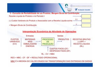 3 - Conceito de Rentabilidade de um Produto: Margem Bruta de Contribuição
Receita Líquida do Produto x no Período t
                                                                             (-)
(-) Custos Variáveis do Produto x Associados com a Receita Líquida acima

= Margem Bruta de Contribuição                                               =


               Interpretação Econômica da Atividade de Operações
                   Entradas                            Saídas
 CUSTOS          MATERIAIS            PROCESSO          PRODUTOS           RECEITAS BRUTAS
VARIÁVEIS           MOD                  DE                                    (-) DPF =
  (CV)          EMBALAGENS            PRODUÇÃO                             RECEITA LÍQUIDA
                  ENERGIA                                                         (RL)
                                              CUSTOS FIXOS (CF)
                                              DESPESAS FIXAS (DF)
                                     RL - CV = MBC
 RES = MBC - CF - DF = RESULTADO OPERACIONAL
 MBC É A MEDIDA DO VALOR CRIADO NA TRANSFORMAÇÃO DAS ENTRADAS EM SAÍDAS
                                                                                    42
 