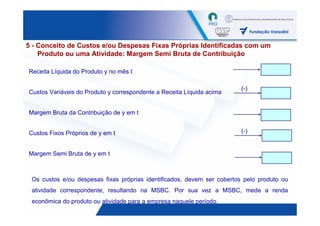 5 - Conceito de Custos e/ou Despesas Fixas Próprias Identificadas com um
    Produto ou uma Atividade: Margem Semi Bruta de Contribuição

Receita Líquida do Produto y no mês t

                                                                        (-)
Custos Variáveis do Produto y correspondente a Receita Líquida acima


Margem Bruta da Contribuição de y em t


Custos Fixos Próprios de y em t                                         (-)


Margem Semi Bruta de y em t



 Os custos e/ou despesas fixas próprias identificados, devem ser cobertos pelo produto ou
 atividade correspondente, resultando na MSBC. Por sua vez a MSBC, mede a renda
 econômica do produto ou atividade para a empresa naquele período.
                                                                                  44
 