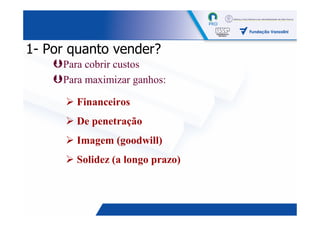 1- Por quanto vender?
     Para cobrir custos
     Para maximizar ganhos:

       Financeiros
       De penetração
       Imagem (goodwill)
       Solidez (a longo prazo)



                                 6
 