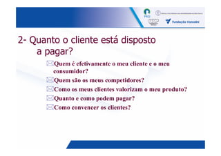 2- Quanto o cliente está disposto
    a pagar?
        Quem é efetivamente o meu cliente e o meu
        consumidor?
        Quem são os meus competidores?
        Como os meus clientes valorizam o meu produto?
        Quanto e como podem pagar?
        Como convencer os clientes?




                                                     7
 