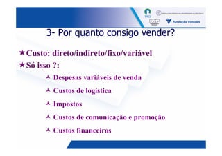 3- Por quanto consigo vender?

Custo: direto/indireto/fixo/variável
Só isso ?:
       Despesas variáveis de venda
       Custos de logística
       Impostos
       Custos de comunicação e promoção
       Custos financeiros
                                          8
 