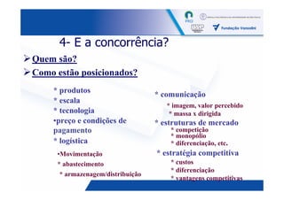 4- E a concorrência?
Quem são?
Como estão posicionados?
    * produtos                     * comunicação
    * escala
                                      * imagem, valor percebido
    * tecnologia                       * massa x dirigida
    •preço e condições de          * estruturas de mercado
    pagamento                          * competição
                                       * monopólio
    * logística                        * diferenciação, etc.
     •Movimentação                 * estratégia competitiva
     * abastecimento                   * custos
                                       * diferenciação
      * armazenagem/distribuição
                                       * vantagens competitivas
                                                               9
 