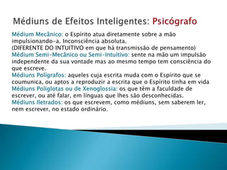 Médium Mecânico: o Espírito atua diretamente sobre a mão
impulsionando-a. Inconsciência absoluta.
(DIFERENTE DO INTUITIVO em que há transmissão de pensamento)
Médium Semi-Mecânico ou Semi-Intuitivo: sente na mão um impulsão
independente da sua vontade mas ao mesmo tempo tem consciência do
que escreve.
Médiuns Polígrafos: aqueles cuja escrita muda com o Espírito que se
coumunica, ou aptos a reproduzir a escrita que o Espírito tinha em vida
Médiuns Poliglotas ou de Xenoglossia: os que têm a faculdade de
escrever, ou até falar, em línguas que lhes são desconhecidas.
Médiuns Iletrados: os que escrevem, como médiuns, sem saberem ler,
nem escrever, no estado ordinário.
 