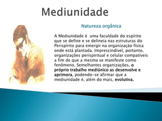 Natureza orgânica
A Mediunidade é uma faculdade do espírito
que se define e se delineia nas estruturas do
Perispírito para emergir na organização física
onde está plantada. Imprescindível, portanto,
organizações perispiritual e celular compatíveis
a fim de que a mesma se manifeste como
fenômeno. Semelhantes organizações, o
próprio trabalho mediúnico as desenvolve e
aprimora, podendo-se afirmar que a
mediunidade é, além do mais, evolutiva.
 