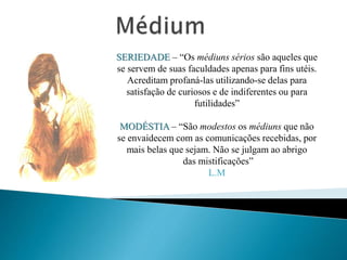 SERIEDADE – “Os médiuns sérios são aqueles que
se servem de suas faculdades apenas para fins utéis.
Acreditam profaná-las utilizando-se delas para
satisfação de curiosos e de indiferentes ou para
futilidades”
MODÉSTIA – “São modestos os médiuns que não
se envaidecem com as comunicações recebidas, por
mais belas que sejam. Não se julgam ao abrigo
das mistificações”
L.M
 