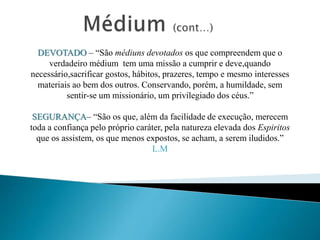 DEVOTADO – “São médiuns devotados os que compreendem que o
verdadeiro médium tem uma missão a cumprir e deve,quando
necessário,sacrificar gostos, hábitos, prazeres, tempo e mesmo interesses
materiais ao bem dos outros. Conservando, porém, a humildade, sem
sentir-se um missionário, um privilegiado dos céus.”
SEGURANÇA– “São os que, além da facilidade de execução, merecem
toda a confiança pelo próprio caráter, pela natureza elevada dos Espiritos
que os assistem, os que menos expostos, se acham, a serem iludidos.”
L.M
 