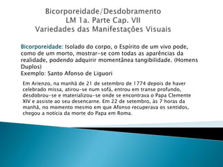 Bicorporeidade: Isolado do corpo, o Espírito de um vivo pode,
como de um morto, mostrar-se com todas as aparências da
realidade, podendo adquirir momentânea tangibilidade. (Homens
Duplos)
Exemplo: Santo Afonso de Liguori
Em Arienzo, na manhã de 21 de setembro de 1774 depois de haver
celebrado missa, atirou-se num sofá, entrou em transe profundo,
desdobrou-se e materializou-se onde se encontrava o Papa Clemente
XIV e assiste ao seu desencarne. Em 22 de setembro, às 7 horas da
manhã, no momento mesmo em que Afonso recuperava os sentidos,
chegou a notícia da morte do Papa em Roma.
 