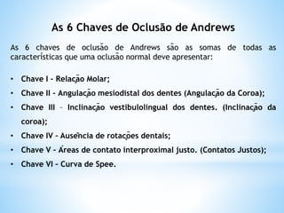 As 6 Chaves de Oclusão de Andrews
As 6 chaves de oclusão de Andrews são as somas de todas as
características que uma oclusão normal deve apresentar:
• Chave I – Relação Molar;
• Chave II – Angulação mesiodistal dos dentes (Angulação da Coroa);
• Chave III – Inclinação vestibulolingual dos dentes. (Inclinação da
coroa);
• Chave IV – Ausência de rotações dentais;
• Chave V – Áreas de contato interproximal justo. (Contatos Justos);
• Chave VI – Curva de Spee.
 