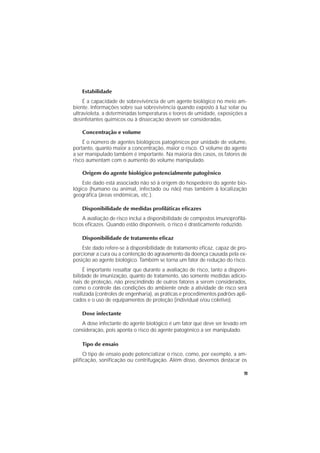 11
Estabilidade
É a capacidade de sobrevivência de um agente biológico no meio am-
biente. Informações sobre sua sobrevivência quando exposto à luz solar ou
ultravioleta, a determinadas temperaturas e teores de umidade, exposições a
desinfetantes químicos ou à dissecação devem ser consideradas.
Concentração e volume
É o número de agentes biológicos patogênicos por unidade de volume,
portanto, quanto maior a concentração, maior o risco. O volume do agente
a ser manipulado também é importante. Na maioria dos casos, os fatores de
risco aumentam com o aumento do volume manipulado.
Origem do agente biológico potencialmente patogênico
Este dado está associado não só à origem do hospedeiro do agente bio-
lógico (humano ou animal, infectado ou não) mas também à localização
geográﬁca (áreas endêmicas, etc.).
Disponibilidade de medidas proﬁláticas eﬁcazes
A avaliação de risco inclui a disponibilidade de compostos imunoproﬁlá-
ticos eﬁcazes. Quando estão disponíveis, o risco é drasticamente reduzido.
Disponibilidade de tratamento eﬁcaz
Este dado refere-se à disponibilidade de tratamento eﬁcaz, capaz de pro-
porcionar a cura ou a contenção do agravamento da doença causada pela ex-
posição ao agente biológico. Também se torna um fator de redução do risco.
É importante ressaltar que durante a avaliação de risco, tanto a disponi-
bilidade de imunização, quanto de tratamento, são somente medidas adicio-
nais de proteção, não prescindindo de outros fatores a serem considerados,
como o controle das condições do ambiente onde a atividade de risco será
realizada (controles de engenharia), as práticas e procedimentos padrões apli-
cados e o uso de equipamentos de proteção (individual e/ou coletivo).
Dose infectante
A dose infectante do agente biológico é um fator que deve ser levado em
consideração, pois aponta o risco do agente patogênico a ser manipulado.
Tipo de ensaio
O tipo de ensaio pode potencializar o risco, como, por exemplo, a am-
pliﬁcação, soniﬁcação ou centrifugação. Além disso, devemos destacar os
 