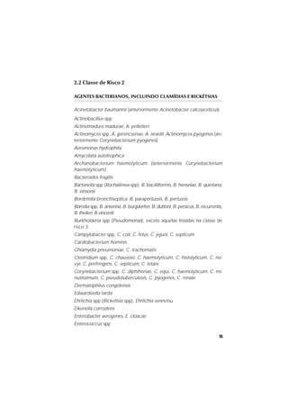 15
2.2 Classe de Risco 2
AGENTES BACTERIANOS, INCLUINDO CLAMÍDIAS E RICKÉTSIAS
Acinetobacter baumannii (anteriormente Acinetobacter calcoaceticus)
Actinobacillus spp
Actinomadura madurae, A. pelletieri
Actinomyces spp, A. gerencseriae, A. israelli, Actinomyces pyogenes (an-
teriormente Corynebacterium pyogenes)
Aeromonas hydrophila
Amycolata autotrophica
Archanobacterium haemolyticum (anteriormente Corynebacterium
haemolyticum)
Bacteroides fragilis
Bartonella spp (Rochalimea spp), B. bacilliformis, B. henselae, B. quintana,
B. vinsonii
Bordetella bronchiseptica, B. parapertussis, B. pertussis
Borrelia spp, B. anserina, B. burgdorferi, B. duttoni, B. persicus, B. recurrentis,
B. theileri, B.vincenti
Burkholderia spp (Pseudomonas), exceto aquelas listadas na classe de
risco 3
Campylobacter spp, C. coli, C. fetus, C. jejuni, C. septicum
Cardiobacterium hominis
Chlamydia pneumoniae, C. trachomatis
Clostridium spp, C. chauvoei, C. haemolyticum, C. histolyticum, C. no-
vyi, C. perfringens, C. septicum, C. tetani
Corynebacterium spp, C. diphtheriae, C. equi, C. haemolyticum, C. mi-
nutissimum, C. pseudotuberculosis, C. pyogenes, C. renale
Dermatophilus congolensis
Edwardsiella tarda
Ehrlichia spp (Rickettsia spp), Ehrlichia sennetsu
Eikenella corrodens
Enterobacter aerogenes, E. cloacae
Enterococcus spp
 