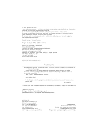 © 2006 Ministério da Saúde.
Todos os direitos reservados. É permitida a reprodução parcial ou total desta obra, desde que citada a fonte
e que não seja para venda ou qualquer ﬁm comercial.
A responsabilidade pelos direitos autorais de textos e imagens desta obra é da área técnica.
A coleção institucional do Ministério da Saúde pode ser acessada, na íntegra, na Biblioteca Virtual em
Saúde do Ministério da Saúde: http://www.saude.gov.br/bvs
O conteúdo desta e de outras obras da Editora do Ministério da Saúde pode ser acessado na página:
http://www.saude.gov.br/editora
Série A. Normas e Manuais Técnicos
Tiragem: 1.ª edição – 2006 – 3.000 exemplares
Elaboração, distribuição e informações:
MINISTÉRIO DA SAÚDE
Secretaria de Ciência, Tecnologia e Insumos Estratégicos
Departamento de Ciência e Tecnologia
Comissão de Biossegurança em Saúde
Esplanada dos Ministérios, Edifício Sede, bloco G, 8.° andar, sala 848
CEP: 70058-900, Brasília – DF
Tels.: (61) 3315-3465
E-mail: cbiotec@saude.gov.br
Impresso no Brasil / Printed in Brazil
Ficha Catalográﬁca
Brasil. Ministério da Saúde. Secretaria de Ciência, Tecnologia e Insumos Estratégicos. Departamento de
Ciência e Tecnologia.
Classiﬁcação de risco dos agentes biológicos / Ministério da Saúde, Secretaria de Ciência,
Tecnologia e Insumos Estratégicos, Departamento de Ciência e Tecnologia. – Brasília : Editora do
Ministério da Saúde, 2006.
36 p. – (Série A. Normas e Manuais Técnicos)
ISBN 85-334-1216-9
1. Classiﬁcação e identiﬁcação por risco de substâncias, produtos e materiais. 2. Fatores de risco.
I. Título. II. Série.
NLM WA 671
Catalogação na fonte – Coordenação-Geral de Documentação e Informação – Editora MS – OS 2006/1156
Títulos para indexação:
Em inglês: Risk Classiﬁcation of Biological Agents
Em espanhol: Classiﬁcación de Riesgo de los Agentes Biológicos
EDITORA MS
Documentação e Informação
SIA trecho 4, lotes 540/610
CEP: 71200-040, Brasília – DF
Tels.: (61) 3233-1774 / 2020
Fax: (61) 3233-9558
E-mail: editor.ms@saude.gov.br
Home page: www.saude.gov.br/editora
Equipe editorial:
Normalização: Juliane Sousa
Revisão: Mara Rejane Soares Pamplona e
Lilian Alves Assunção de Sousa
Diagramação, capa e projeto gráﬁco: Leandro Araújo
 