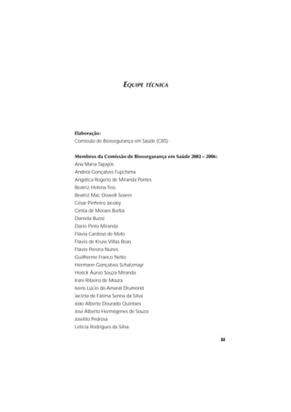 33
EQUIPE TÉCNICA
Elaboração:
Comissão de Biossegurança em Saúde (CBS)
Membros da Comissão de Biossegurança em Saúde 2002 – 2006:
Ana Maria Tapajós
Andréa Gonçalves Fujichima
Angélica Rogerio de Miranda Pontes
Beatriz Helena Tess
Beatriz Mac Dowell Soares
César Pinheiro Jacoby
Cíntia de Moraes Borba
Daniela Buosi
Dario Pinto Miranda
Flávia Cardoso de Melo
Flávio de Kruse Villas Boas
Flávio Pereira Nunes
Guilherme Franco Netto
Hermann Gonçalves Schatzmayr
Hoëck Áureo Souza Miranda
Irani Ribeiro de Moura
Ivens Lúcio do Amaral Drumond
Jacinta de Fátima Senna da Silva
João Alberto Dourado Quintaes
José Alberto Hermógenes de Souza
Joselito Pedrosa
Letícia Rodrigues da Silva
 