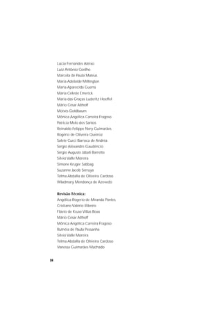 34
Lúcia Fernandes Aleixo
Luiz Antônio Coelho
Marcela de Paula Mateus
Maria Adelaide Millington
Maria Aparecida Guerra
Maria Celeste Emerick
Maria das Graças Luderitz Hoeffel
Mário César Althoff
Moisés Goldbaum
Mônica Angelica Carreira Fragoso
Patrícia Melo dos Santos
Reinaldo Felippe Nery Guimarães
Rogério de Oliveira Queiroz
Salete Curci Barroca de Andréa
Sérgio Alexandre Gaudêncio
Sérgio Augusto Jábali Barretto
Silvio Valle Moreira
Simone Krüger Sabbag
Suzanne Jacob Serruya
Telma Abdalla de Oliveira Cardoso
Wladmary Mendonça de Azevedo
Revisão Técnica:
Angélica Rogerio de Miranda Pontes
Cristiano Valério Ribeiro
Flávio de Kruse Villas Boas
Mário César Althoff
Mônica Angélica Carreira Fragoso
Rutnéia de Paula Pessanha
Silvio Valle Moreira
Telma Abdalla de Oliveira Cardoso
Vanessa Guimarães Machado
 