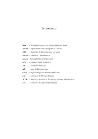 LISTA DE SIGLAS
Aisa – Assessoria de Assuntos Internacionais de Saúde
Anvisa – Agência Nacional de Vigilância Sanitária
CBS – Comissão de Biossegurança em Saúde
Fiocruz – Fundação Oswaldo Cruz
Funasa – Fundação Nacional de Saúde
LCM – coriomeningite linfocítica
MS – Ministério da Saúde
NB – nível de biossegurança
OGM – organismo geneticamente modiﬁcado
SAS – Secretaria de Atenção à Saúde
SCTIE – Secretaria de Ciência, Tecnologia e Insumos Estratégicos
SVS – Secretaria de Vigilância em Saúde
 