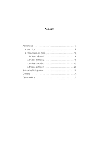 SUMÁRIO
Apresentação . . . . . . . . . . . . . . . . . . . . . . . . . . . . . . . . . . . . . . . . .7
1 Introdução . . . . . . . . . . . . . . . . . . . . . . . . . . . . . . . . . . . . . .9
2 Classiﬁcação de Risco. . . . . . . . . . . . . . . . . . . . . . . . . . . . .13
2.1 Classe de Risco 1 . . . . . . . . . . . . . . . . . . . . . . . . . . . . .14
2.2 Classe de Risco 2 . . . . . . . . . . . . . . . . . . . . . . . . . . . . .15
2.3 Classe de Risco 3 . . . . . . . . . . . . . . . . . . . . . . . . . . . . .25
2.4 Classe de Risco 4 . . . . . . . . . . . . . . . . . . . . . . . . . . . . .27
Referências Bibliográﬁcas. . . . . . . . . . . . . . . . . . . . . . . . . . . . . . .29
Glossário . . . . . . . . . . . . . . . . . . . . . . . . . . . . . . . . . . . . . . . . . . .31
Equipe Técnica. . . . . . . . . . . . . . . . . . . . . . . . . . . . . . . . . . . . . . .33
 