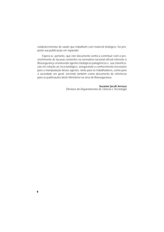 8
estabelecimentos de saúde que trabalham com material biológico, foi pro-
posta sua publicação em separado.
Espera-se, portanto, que este documento venha a contribuir com o pre-
enchimento de lacunas existentes na normativa nacional oﬁcial referente à
Biossegurança envolvendo agentes biológicos patogênicos e, sua classiﬁca-
ção em relação ao risco biológico, assegurando o conhecimento necessário
para a manipulação desses agentes, tanto para os trabalhadores, como para
a sociedade em geral, servindo também como documento de referência
para as publicações deste Ministério na área de Biossegurança.
Suzanne Jacob Serruya
Diretora do Departamento de Ciência e Tecnologia
 