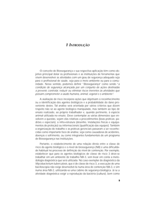 9
1 INTRODUÇÃO
O conceito de Biossegurança e sua respectiva aplicação têm como ob-
jetivo principal dotar os profissionais e as instituições de ferramentas que
visem desenvolver as atividades com um grau de segurança adequado seja
para o profissional de saúde, seja para o meio ambiente ou para a comu-
nidade. Nesse sentido, podemos definir “Biossegurança” como sendo “a
condição de segurança alcançada por um conjunto de ações destinadas
a prevenir, controlar, reduzir ou eliminar riscos inerentes às atividades que
possam comprometer a saúde humana, animal, vegetal e o ambiente”.
A avaliação de risco incorpora ações que objetivam o reconhecimento
ou a identificação dos agentes biológicos e a probabilidade do dano pro-
veniente destes. Tal análise será orientada por vários critérios que dizem
respeito não só ao agente biológico manipulado, mas também ao tipo de
ensaio realizado, ao próprio trabalhador e, quando pertinente, à espécie
animal utilizada no ensaio. Deve contemplar as várias dimensões que en-
volvem a questão, sejam elas relativas a procedimentos (boas práticas: pa-
drões e especiais), a infra-estrutura (desenho, instalações físicas e equipa-
mentos de proteção) ou informacionais (qualificação das equipes). Também
a organização do trabalho e as práticas gerenciais passaram a ser reconhe-
cidas como importante foco de análise, seja como causadoras de acidentes,
doenças e sofrimento, ou como integrantes fundamentais de um programa
de Biossegurança nas instituições.
Portanto, o estabelecimento de uma relação direta entre a classe de
risco do agente biológico e o nível de biossegurança (NB) é uma dificulda-
de habitual no processo de definição do nível de contenção. Por exemplo,
estabelecer que para os agentes biológicos de classe de risco 3 deve-se
trabalhar em um ambiente de trabalho NB-3, sem levar em conta a meto-
dologia diagnóstica que será utilizada. No caso exemplar do diagnóstico da
Mycobacterium tuberculosis, que é de classe de risco 3, a execução de uma
baciloscopia não exige desenvolvê-la numa área de contenção NB-3, e sim
numa área NB-2, utilizando-se uma cabine de segurança biológica. Já se a
atividade diagnóstica exigir a reprodução da bactéria (cultura), bem como
 