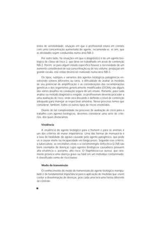 10
testes de sensibilidade, situação em que o profissional estará em contato
com uma concentração aumentada do agente, recomenda-se, aí sim, que
as atividades sejam conduzidas numa área NB-3.
Por outro lado, há situações em que o diagnóstico é de um agente bio-
lógico de classe de risco 2, que deve ser trabalhado em áreas de contenção
NB-2. Porém, se para algum estudo específico houver a necessidade de um
aumento considerável de sua concentração ou de seu volume, produção em
grande escala, este então deverá ser realizado numa área NB-3.
Os tipos, subtipos e variantes dos agentes biológicos patogênicos en-
volvendo vetores diferentes ou raros, a dificuldade de avaliar as medidas
de seu potencial de amplificação e as considerações das recombinações
genéticas e dos organismos geneticamente modificados (OGMs) são alguns
dos vários desafios na condução segura de um ensaio. Portanto, para cada
análise ou método diagnóstico exigido, os profissionais deverão proceder a
uma avaliação de risco, onde será discutido e definido o nível de contenção
adequado para manejar as respectivas amostras. Nesse processo temos que
considerar, também, todos os outros tipos de riscos envolvidos.
Diante de tal complexidade no processo de avaliação de risco para o
trabalho com agentes biológicos, devemos considerar uma série de crité-
rios, dos quais destacamos:
Virulência
A virulência do agente biológico para o homem e para os animais é
um dos critérios de maior importância. Uma das formas de mensurá-la é
a taxa de fatalidade do agravo causado pelo agente patogênico, que pode
vir a causar morte ou incapacidade em longo prazo. Segundo esse critério,
a tuberculose, as encefalites virais e a coriomeningite linfocítica (LCM) são
bons exemplos de doenças cujos agentes biológicos causadores possuem
alta virulência e, portanto, alto risco. O Staphilococcus aureus, que rara-
mente provoca uma doença grave ou fatal em um indivíduo contaminado,
é classificado como de risco baixo.
Modo de transmissão
O conhecimento do modo de transmissão do agente biológico manipu-
lado é de fundamental importância para a aplicação de medidas que visem
conter a disseminação de doenças, pois cada uma terá uma forma diferente
de controle.
 