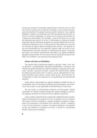 12
ensaios que envolvem inoculação experimental em animais, pois os riscos
irão variar de acordo com as espécies envolvidas e com a natureza da pes-
quisa desenvolvida. Os próprios animais podem introduzir novos agentes
biológicos. Podemos nos defrontar com infecções latentes que são mais co-
muns em animais capturados no campo ou em animais provenientes de
criações não selecionadas. Por exemplo, o vírus B do macaco é um risco
aos indivíduos que lidam com símios. A informação em relação de qual(is)
é(são) a(s) via(s) de eliminação do agente nos animais também deve ser con-
siderada na avaliação de risco. A eliminação em altos títulos por excreções
ou secreções de alguns agentes biológicos pelo animal e, em especial, os
que são transmitidos por via respiratória, podem exigir um nível de con-
tingenciamento acima do indicado na classificação do agente. As pessoas
que lidam com animais experimentais infectados com agentes biológicos
patogênicos apresentam um risco muito maior de exposição devido às mor-
didas, aos arranhões e aos aerossóis provocados por eles.
Fatores referentes ao trabalhador
São aqueles fatores diretamente ligados as pessoas: idade, sexo, fato-
res genéticos, susceptibilidade individual (sensibilidade e resistência com
relação aos agentes biológicos), estado imunológico, exposição prévia, gra-
videz, lactação, consumo de álcool, consumo de medicamentos, hábitos
de higiene pessoal (como lavar as mãos) e uso de equipamentos de pro-
teção individual (como jalecos e luvas). Além do que, devemos levar em
consideração a análise da experiência e da qualificação dos profissionais
expostos.
Outros fatores relacionados aos agentes biológicos também devem ser
considerados, tais como as perdas econômicas que possam gerar, sua existên-
cia ou não no país e a sua capacidade de disseminação em novas áreas.
Por esse motivo, as classificações existentes em vários países, embora
concordem em relação à grande maioria dos agentes biológicos, apresen-
tam algumas variações em função de fatores regionais específicos.
Cabe ressaltar a importância da composição multiprofissional e da abor-
dagem interdisciplinar nas análises de risco. As análises de risco envolvem
não apenas sistemas tecnológicos e agentes biológicos perigosos manipu-
lados e/ou produzidos, mas também seres humanos, animais, complexos
e ricos em suas naturezas e relações, não apenas biológicas, mas também
sociais, que também se constituem em riscos, e devem ser considerados
durante o processo de avaliação.
 