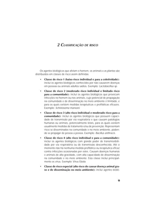 13
2 CLASSIFICAÇÃO DE RISCO
Os agentes biológicos que afetam o homem, os animais e as plantas são
distribuídos em classes de risco assim definidas:
• Classe de risco 1 (baixo risco individual e para a coletividade):
inclui os agentes biológicos conhecidos por não causarem doenças
em pessoas ou animais adultos sadios. Exemplo: Lactobacillus sp.
• Classe de risco 2 (moderado risco individual e limitado risco
para a comunidade): inclui os agentes biológicos que provocam
infecções no homem ou nos animais, cujo potencial de propagação
na comunidade e de disseminação no meio ambiente é limitado, e
para os quais existem medidas terapêuticas e profiláticas eficazes.
Exemplo: Schistosoma mansoni.
• Classe de risco 3 (alto risco individual e moderado risco para a
comunidade): inclui os agentes biológicos que possuem capaci-
dade de transmissão por via respiratória e que causam patologias
humanas ou animais, potencialmente letais, para as quais existem
usualmente medidas de tratamento e/ou de prevenção. Representam
risco se disseminados na comunidade e no meio ambiente, poden-
do se propagar de pessoa a pessoa. Exemplo: Bacillus anthracis.
• Classe de risco 4 (alto risco individual e para a comunidade):
inclui os agentes biológicos com grande poder de transmissibili-
dade por via respiratória ou de transmissão desconhecida. Até o
momento não há nenhuma medida profilática ou terapêutica eficaz
contra infecções ocasionadas por estes. Causam doenças humanas
e animais de alta gravidade, com alta capacidade de disseminação
na comunidade e no meio ambiente. Esta classe inclui principal-
mente os vírus. Exemplo: Vírus Ebola.
• Classe de risco especial (alto risco de causar doença animal gra-
ve e de disseminação no meio ambiente): inclui agentes bioló-
 