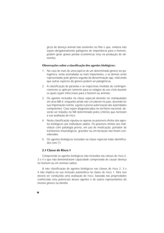 14
gicos de doença animal não existentes no País e que, embora não
sejam obrigatoriamente patógenos de importância para o homem,
podem gerar graves perdas econômicas e/ou na produção de ali-
mentos.
Observações sobre a classificação dos agentes biológicos:
1. No caso de mais de uma espécie de um determinado gênero ser pa-
togênica, serão assinaladas as mais importantes, e as demais serão
representadas pelo gênero seguido da denominação spp, indicando
que outras espécies do gênero podem ser patogênicas.
2. A classificação de parasitas e as respectivas medidas de contingen-
ciamento se aplicam somente para os estágios de seu ciclo durante
os quais sejam infecciosos para o homem ou animais.
3. Os agentes incluídos na classe especial deverão ser manipulados
em área NB-4, enquanto ainda não circularem no país, devendo ter
sua importação restrita, sujeita à prévia autorização das autoridades
competentes. Caso sejam diagnosticados no território nacional, de-
verão ser tratados no NB determinado pelos critérios que norteiam
a sua avaliação de risco.
4. Nesta classificação reputou-se apenas os possíveis efeitos dos agen-
tes biológicos aos indivíduos sadios. Os possíveis efeitos aos indi-
víduos com patologia prévia, em uso de medicação, portador de
transtornos imunológicos, gravidez ou em lactação não foram con-
siderados.
5. Os agentes biológicos incluídos na classe especial estão identifica-
dos com (*).
2.1 Classe de Risco 1
Compreende os agentes biológicos não incluídos nas classes de risco 2,
3 e 4 e que não demonstraram capacidade comprovada de causar doença
no homem ou em animais sadios.
A não classificação de agentes biológicos nas classes de risco 2, 3 e
4 não implica na sua inclusão automática na classe de risco 1. Para isso
deverá ser conduzida uma avaliação de risco, baseada nas propriedades
conhecidas e/ou potenciais desses agentes e de outros representantes do
mesmo gênero ou família.
 