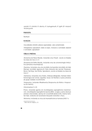 26
wazekii, R. rickettsii, R. siberica, R. tsutsugamushi, R. typhi (R. mooseri)
Yersinia pestis
PARASITA
Nenhum
FUNGOS
Coccidioides immitis culturas esporuladas; solo contaminado
Histoplasma capsulatum, todos os tipos, inclusive a variedade duboisii
e variedade capsulatum
VÍRUS E PRÍONS
Arenavirus do Novo Mundo, incluindo vírus Flexal1
, exceto os listados
na classe de risco 2 e 4
Arenavirus do Velho Mundo, incluindo vírus da coriomeningite linfocí-
tica (amostras neurotrópicas)
Flavivirus, incluindo vírus da encefalite da Austrália (encefalite do Vale
Murray), encefalite Japonesa B, Febre Amarela não vacinal, Powassan,
Rocio, Sal Vieja, San Perlita, Spondweni, exceto os listados na classe de
risco 2
Hantavirus, incluindo vírus Andes, Dobrava (Belgrado), Hantaan (febre
hemorrágica da Coréia), Juquitiba, Seoul, Sin Nombre e outras amostras
do grupo isoladas recentemente
Herpesvirus, incluindo Rhadinovirus (herpesvirus de Ateles e herpesvi-
rus de Saimiri)
Oncornavirus C e D
Príons, incluindo agentes de encefalopatias espongiformes transmissí-
veis: encefalopatia espongiforme bovina (BSE), scrapie e outras doenças
animais relacionadas, doença de Creutzfeldt-Jakob (CJD), insônia fami-
liar fatal, síndrome de Gerstmann-Straussler-Scheinker e Kuru
Retrovirus, incluindo os vírus da imunodeficiência humana (HIV-1 e
1
Vide nota de rodapé p. 23
 