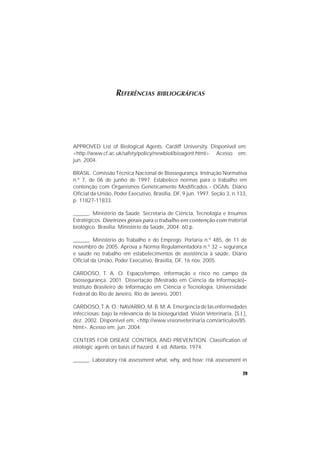 29
REFERÊNCIAS BIBLIOGRÁFICAS
APPROVED List of Biological Agents. Cardiff University. Disponível em:
<http://www.cf.ac.uk/safety/policy/newbiol/bioagent.html>. Acesso em:
jun. 2004.
BRASIL. ComissãoTécnica Nacional de Biossegurança. Instrução Normativa
n.º 7, de 06 de junho de 1997. Estabelece normas para o trabalho em
contenção com Organismos Geneticamente Modificados - OGMs. Diário
Oficial da União, Poder Executivo, Brasília, DF, 9 jun. 1997. Seção 3, n.133,
p. 11827-11833.
______. Ministério da Saúde. Secretaria de Ciência, Tecnologia e Insumos
Estratégicos. Diretrizes gerais para o trabalho em contenção com material
biológico. Brasília: Ministério da Saúde, 2004. 60 p.
______. Ministério do Trabalho e do Emprego. Portaria n.º 485, de 11 de
novembro de 2005. Aprova a Norma Regulamentadora n.º 32 – segurança
e saúde no trabalho em estabelecimentos de assistência à saúde. Diário
Oficial da União, Poder Executivo, Brasília, DF, 16 nov. 2005.
CARDOSO, T. A. O. Espaço/tempo, informação e risco no campo da
biossegurança. 2001. Dissertação (Mestrado em Ciência da Informação)–
Instituto Brasileiro de Informação em Ciência e Tecnologia, Universidade
Federal do Rio de Janeiro, Rio de Janeiro, 2001.
CARDOSO,T.A. O.; NAVARRO, M. B. M.A. Emergencia de las enfermedades
infecciosas: bajo la relevancia de la bioseguridad. Visión Veterinaria, [S.l.],
dez. 2002. Disponível em: <http://www.visionveterinaria.com/articulos/85.
htmI>. Acesso em: jun. 2004.
CENTERS FOR DISEASE CONTROL AND PREVENTION. Classification of
etiologic agents on basis of hazard. 4. ed. Atlanta, 1974.
______. Laboratory risk assessment what, why, and how: risk assessment in
 