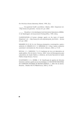 30
the infectious disease laboratory. Atlanta, 1998. 20 p.
______. Occupational health surveillance. Atlanta, 2004. Disponível em:
<http://www.cdc.gov/osha>. Acesso em: jun. 2004.
______. Biosafety in microbiological and biomedical laboratories (BMBL).
4. ed. Washington: US Government Printing Office, 1999. 258 p.
CLASSIFICATION of human etiologic agents on the basis of hazard.
Disponível em: <http://www.ehs.ucla.edu/safety/safe_ibc4.html>. Acesso
em: jun. 2004.
NAVARRO, M. B. M. A. et al. Doenças emergentes e reemergentes, saúde e
ambiente. In: MINAYO, M. C. S.; MIRANDA, A. C. (Org.). Saúde e ambiente
sustentável: estreitando nós. Rio de Janeiro: Abrasco, 2002. p. 37-49.
ROCHA, S. S.; CARDOSO, T. A. O. Avaliação de risco em laboratório de
saúde pública. Rio de Janeiro: Fiocruz, 2004. Curso de Biossegurança para
Laboratórios de Saúde Pública, à distância, da Escola Nacional de Saúde
Pública Sérgio Arouca, Fiocruz.
SCHATZMAYR, H. G.; BORBA, C. M. Classificação de agentes de infecções
humanas e animais, quanto ao seu risco biológico. In: ENCONTRO NACIONAL
DE COMISSÕES INTERNAS DE BIOSSEGURANÇA, 2., 2004, Rio de Janeiro.
Resumos... Brasília: MCT/CTNBio/Fiocruz, 2004. p. 43-48.
 
