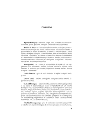 31
GLOSSÁRIO
Agentes Biológicos – bactérias, fungos, vírus, clamídias, riquétsias, mi-
coplasmas, príons, parasitos, linhagens celulares e outros organismos.
Análise de Risco – é o processo de levantamento, avaliação, gerencia-
mento e comunicação dos riscos, considerando o processo de trabalho, a
possibilidade de escape no ambiente, o volume, a concentração e a classe
de risco do agente biológico a ser manipulado, a fim de implementar ações
destinadas à prevenção, ao controle, à redução ou eliminação dos mesmos
e à determinação do nível de biossegurança a ser adotado para o desenvol-
vimento de trabalhos em contenção com agentes biológicos e a sua comu-
nicação aos profissionais envolvidos.
Biossegurança – é a condição de segurança alcançada por um con-
junto de ações destinadas a prevenir, controlar, reduzir ou eliminar riscos
inerentes às atividades que possam comprometer a saúde humana, animal
e vegetal e o ambiente.
Classe de Risco – grau de risco associado ao agente biológico mani-
pulado.
Grande Escala – trabalho com agentes biológicos usando volumes su-
periores a 10 litros.
Material Biológico – todo material que contenha informação genética
e seja capaz de auto-reprodução ou de ser reproduzido em um sistema
biológico. Inclui os organismos cultiváveis e microorganismos (entre eles
bactérias, fungos filamentosos, leveduras e protozoários), as células huma-
nas, animais e vegetais, as partes replicáveis destes organismos e células
(bibliotecas genômicas, plasmídeos, vírus e fragmentos de DNA clonado),
príons e os organismos ainda não cultivados. (Adaptado de: Working Party
on Biotechnology, Organização da Cooperação para o Desenvolvimento
Econômico – OCDE, fevereiro de 2001).
Nível de Biossegurança – grau de contenção necessário para permitir
o trabalho com agentes biológicos de forma segura para os seres humanos,
 