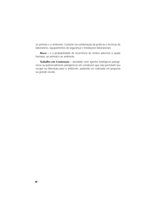32
os animais e o ambiente. Consiste na combinação de práticas e técnicas de
laboratório, equipamentos de segurança e instalações laboratoriais.
Risco – é a probabilidade de ocorrência de efeitos adversos à saúde
humana, ao animal e ao ambiente.
Trabalho em Contenção – atividade com agentes biológicos patogê-
nicos ou potencialmente patogênicos em condições que não permitam seu
escape ou liberação para o ambiente, podendo ser realizada em pequena
ou grande escala.
 