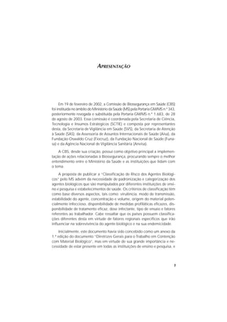 7
APRESENTAÇÃO
Em 19 de fevereiro de 2002, a Comissão de Biossegurança em Saúde (CBS)
foi instituída no âmbito do Ministério da Saúde (MS) pela Portaria GM/MS n.º 343,
posteriormente revogada e substituída pela Portaria GM/MS n.º 1.683, de 28
de agosto de 2003. Essa comissão é coordenada pela Secretaria de Ciência,
Tecnologia e Insumos Estratégicos (SCTIE) e composta por representantes
desta, da Secretaria de Vigilância em Saúde (SVS), da Secretaria de Atenção
à Saúde (SAS), da Assessoria de Assuntos Internacionais de Saúde (Aisa), da
Fundação Oswaldo Cruz (Fiocruz), da Fundação Nacional de Saúde (Funa-
sa) e da Agência Nacional de Vigilância Sanitária (Anvisa).
A CBS, desde sua criação, possui como objetivo principal a implemen-
tação de ações relacionadas à Biossegurança, procurando sempre o melhor
entendimento entre o Ministério da Saúde e as instituições que lidam com
o tema.
A proposta de publicar a “Classificação de Risco dos Agentes Biológi-
cos” pelo MS advém da necessidade de padronização e categorização dos
agentes biológicos que são manipulados por diferentes instituições de ensi-
no e pesquisa e estabelecimentos de saúde. Os critérios de classificação têm
como base diversos aspectos, tais como: virulência, modo de transmissão,
estabilidade do agente, concentração e volume, origem do material poten-
cialmente infeccioso, disponibilidade de medidas profiláticas eficazes, dis-
ponibilidade de tratamento eficaz, dose infectante, tipo de ensaio e fatores
referentes ao trabalhador. Cabe ressaltar que os países possuem classifica-
ções diferentes desta em virtude de fatores regionais específicos que irão
influenciar na sobrevivência do agente biológico e na sua endemicidade.
Inicialmente, este documento havia sido concebido como um anexo da
1.ª edição do documento “Diretrizes Gerais para o Trabalho em Contenção
com Material Biológico”, mas em virtude de sua grande importância e ne-
cessidade de estar presente em todas as instituições de ensino e pesquisa, e
 
