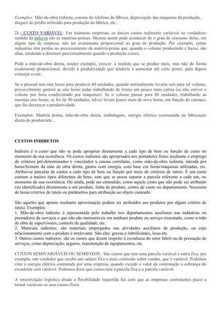 Exemplos: Mão-de-obra indireta, constas do telefone da fábrica, depreciação das máquinas da produção,
aluguel do prédio utilizado para produção da fábrica, etc...

2) - CUSTO VARIÁVEL: Em inúmeras empresas, os únicos custos realmente variáveis no verdadeiro
sentido da palavra são as matérias-primas. Mesmo assim pode acontecer de o grau de consumo delas, em
algum tipo de empresa, não ser exatamente proporcional ao grau de produção. Por exemplo, certas
industrias têm perdas no processamento da matéria-prima que, quando o volume produzindo é baixo, são
altas, tendendo a diminuir percentualmente quando a produção cresce.

Pode a mão-de-obra direta, noutro exemplo, crescer à medida que se produz mais, mas não de forma
exatamente proporcional, devido à produtividade que tenderia a aumentar até certo ponto, para depois
começar a cair.

Se o pessoal tem oito horas para produzir 60 unidades, quando normalmente levaria seis para tal volume,
provavelmente gastará as oito horas todas trabalhando de forma um pouco mais calma (se não estiver o
volume por hora condicionado por máquinas). Se o volume passar para 80 unidades, trabalharão as
mesmas oito horas; se for de 90 unidades, talvez levem pouco mais de nove horas, em função do cansaço,
que faz decrescer a produtividade.

Exemplos: Matéria prima, mão-de-obra direta, embalagens, energia elétrica (consumida na fabricação
direta do produto)etc...



CUSTOS INDIRETOS

Indireto é o custo que não se pode apropriar diretamente a cada tipo de bem ou função de custo no
momento de sua ocorrência. Os custos indiretos são apropriados aos portadores finais mediante o emprego
de critérios pré-determinados e vinculados a causas correlatas, como mão-de-obra indireta, rateada por
horas/homem da mão de obra direta, gastos com energia, com base em horas/máquinas utilizadas, etc.
Atribui-se parcelas de custos a cada tipo de bem ou função por meio de critérios de rateio. É um custo
comum a muitos tipos diferentes de bens, sem que se possa separar a parcela referente a cada um, no
momento de sua ocorrência. Ou ainda, pode ser entendido, como aquele custo que não pode ser atribuído
(ou identificado) diretamente a um produto, linha de produto, centro de custo ou departamento. Necessita
de taxas/critérios de rateio ou parâmetros para atribuição ao objeto custeado.

São aqueles que apenas mediante aproximação podem ser atribuídos aos produtos por algum critério de
rateio. Exemplos:
1. Mão-de-obra indireta: é representada pelo trabalho nos departamentos auxiliares nas indústrias ou
prestadores de serviços e que não são mensuráveis em nenhum produto ou serviço executado, como a mão
de obra de supervisores, controle de qualidade, etc.
2. Materiais indiretos: são materiais empregados nas atividades auxiliares de produção, ou cujo
relacionamento com o produto é irrelevante. São eles: graxas e lubrificantes, lixas etc.
3. Outros custos indiretos: são os custos que dizem respeito à existência do setor fabril ou de prestação de
serviços, como depreciação, seguros, manutenção de equipamentos, etc.

CUSTOS SEMIVARIÁVEIS OU SEMIFIXOS : São custos que tem uma parcela variável e outra fixa; por
exemplo, um vendedor que recebe um salário fixo e mais comissão sobre vendas, que é variável. Podemos
citar a energia elétrica contratada por uma empresa, quando excede o valor da contratação a cobrança do
excedente será variável. Podemos dizer que custos tem a parcela fixa e a parcela variável.

A terceirização logística aliada a flexibilidade requerida faz com que as empresas contratantes passe a
tornar variáveis os seus custos fixos.
 