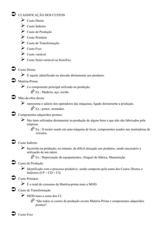 CLASSIFICAÇÃO DOS CUSTOS
      Custo Direto
      Custo Indireto
      Custo de Produção
      Custo Primário
      Custo de Transformação
      Custo Fixo
      Custo variável
      Custo Semi-variável ou Semifixo

Custo Direto:
      É aquele identificado ou alocado diretamente aos produtos.
Matéria-Prima:
      é o componente principal utilizado na produção.
             Ex.: Madeira, aço, tecido.
Mão-de-obra direta:
      representa o salário dos operadores das máquinas, ligado diretamente a produção.
             Ex.: pintor, montador.
Componentes adquiridos prontos:
      São itens utilizados diretamente na produção de alguns bens e que não são fabricados pela
      empresa.
             Ex.: O motor usado em uma máquina de lavar, componentes usados nas montadoras de
             veículos.

Custo Indireto
      Incorrido na produção, no entanto, de difícil alocação aos produtos, sendo necessário a
      utilização de um rateio.
             Ex.: Depreciação de equipamentos, Aluguel de fábrica, Manutenção
Custo de Produção
      Identificado com o processo produtivo, sendo composto pela soma dos Custos Diretos e
      Indiretos (CP = CD + CI)
Custo Primário
      É o total do consumo da Matéria-prima mais a MOD.
Custo de Transformação
      MOD mais a soma dos CI.
             “São todos os custos de produção exceto Matéria-Prima e componentes adquiridos
             prontos”.

Custo Fixo
 
