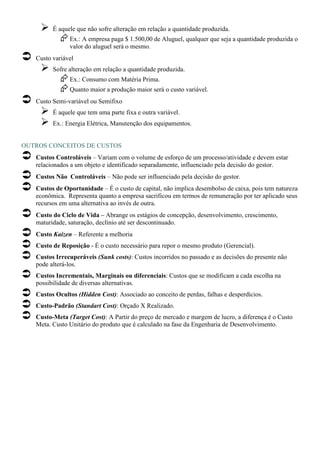 É aquele que não sofre alteração em relação a quantidade produzida.
               Ex.: A empresa paga $ 1.500,00 de Aluguel, qualquer que seja a quantidade produzida o
               valor do aluguel será o mesmo.
   Custo variável
         Sofre alteração em relação a quantidade produzida.
               Ex.: Consumo com Matéria Prima.
               Quanto maior a produção maior será o custo variável.
   Custo Semi-variável ou Semifixo
         É aquele que tem uma parte fixa e outra variável.
         Ex.: Energia Elétrica, Manutenção dos equipamentos.


OUTROS CONCEITOS DE CUSTOS
   Custos Controláveis – Variam com o volume de esforço de um processo/atividade e devem estar
   relacionados a um objeto e identificado separadamente, influenciado pela decisão do gestor.
   Custos Não Controláveis – Não pode ser influenciado pela decisão do gestor.
   Custos de Oportunidade – É o custo de capital, não implica desembolso de caixa, pois tem natureza
   econômica. Representa quanto a empresa sacrificou em termos de remuneração por ter aplicado seus
   recursos em uma alternativa ao invés de outra.
   Custo do Ciclo de Vida – Abrange os estágios de concepção, desenvolvimento, crescimento,
   maturidade, saturação, declínio até ser descontinuado.
   Custo Kaizen – Referente a melhoria
   Custo de Reposição - É o custo necessário para repor o mesmo produto (Gerencial).
   Custos Irrecuperáveis (Sunk costs): Custos incorridos no passado e as decisões do presente não
   pode alterá-los.
   Custos Incrementais, Marginais ou diferenciais: Custos que se modificam a cada escolha na
   possibilidade de diversas alternativas.
   Custos Ocultos (Hidden Cost): Associado ao conceito de perdas, falhas e desperdícios.
   Custo-Padrão (Standart Cost): Orçado X Realizado.
   Custo-Meta (Target Cost): A Partir do preço de mercado e margem de lucro, a diferença é o Custo
   Meta. Custo Unitário do produto que é calculado na fase da Engenharia de Desenvolvimento.
 