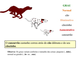 GRAU Normal cão Diminutivo cãozinho Aumentativo canzarrão O  canzarrão  castanho correu atrás do  cão  dálmata e do seu  cãozinho . Observa:   Os graus variam conforme o tamanho das coisas: pequeno (... inho ), normal ou grande (... ão   ou ... ona ). 