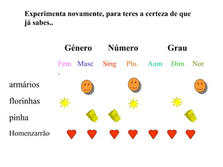 Experimenta novamente, para teres a certeza de que
    já sabes..


                Género       Número            Grau
              Fem Masc     Sing   Plu.   Aum    Dim      Nor
              .
armários
florinhas
pinha
Homenzarrão
 