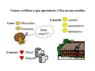 Vamos verificar o que aprendeste. Clica na tua escolha.


                                   Casarão   normal
Leoa      Masculino
                                             aumentativo
          Feminino       Onde                diminutivo
                        estás???




Canecas      Plural
             Singular
 